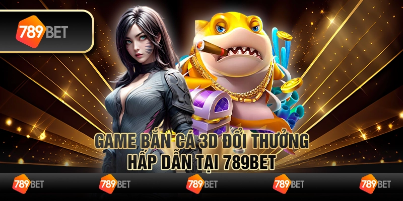 Game Bắn Cá 3D Đổi Thưởng Hấp Dẫn Tại 789BET