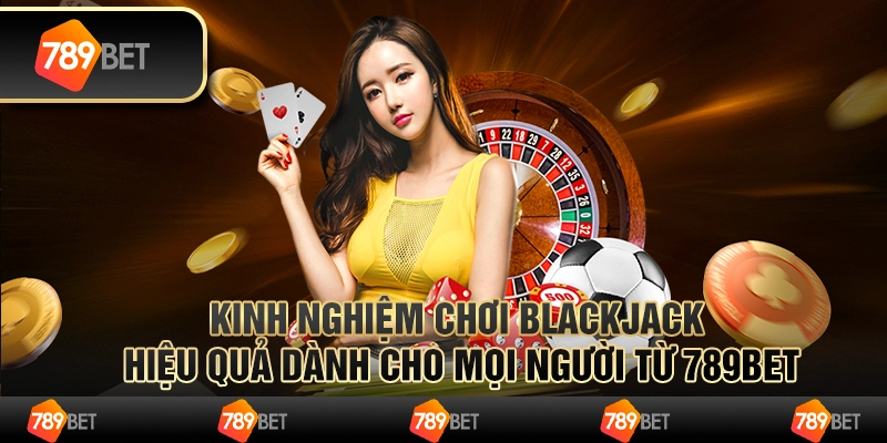 Kinh Nghiệm Chơi Blackjack Hiệu Quả Cho Mọi Người Từ 789BET