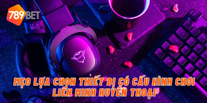 Mẹo lựa chọn thiết bị có cấu hình chơi liên minh huyền thoại