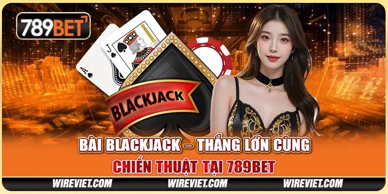 Bài Blackjack – Thắng Lớn Cùng Chiến Thuật Tại 789BET